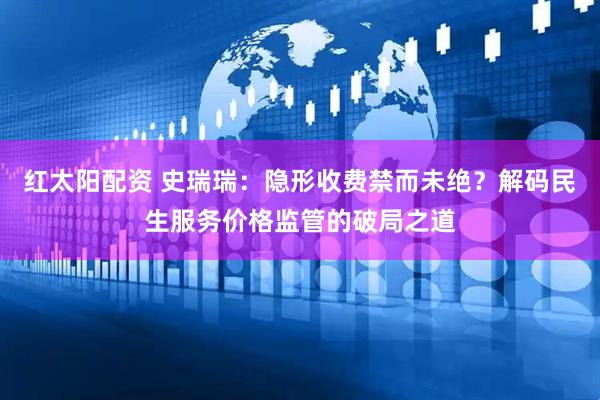 红太阳配资 史瑞瑞：隐形收费禁而未绝？解码民生服务价格监管的破局之道