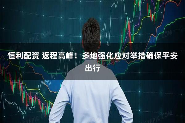 恒利配资 返程高峰！多地强化应对举措确保平安出行