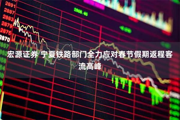 宏源证券 宁夏铁路部门全力应对春节假期返程客流高峰