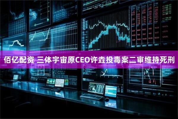 佰亿配资 三体宇宙原CEO许垚投毒案二审维持死刑
