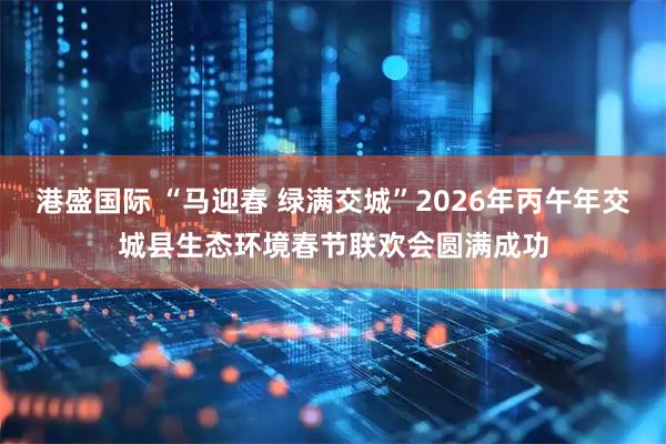 港盛国际 “马迎春 绿满交城”2026年丙午年交城县生态环境春节联欢会圆满成功