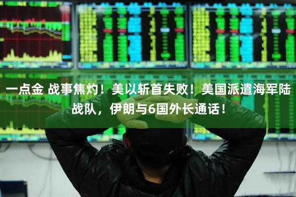 一点金 战事焦灼！美以斩首失败！美国派遣海军陆战队，伊朗与6国外长通话！