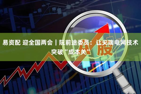 易资配 迎全国两会｜阮前途委员：让尖端电网技术突破“成本关”