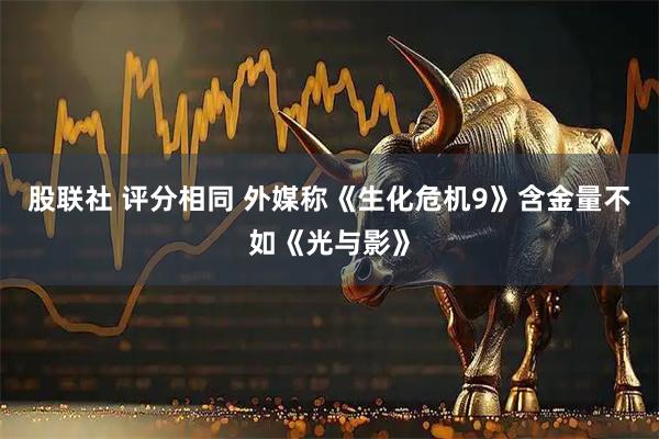 股联社 评分相同 外媒称《生化危机9》含金量不如《光与影》