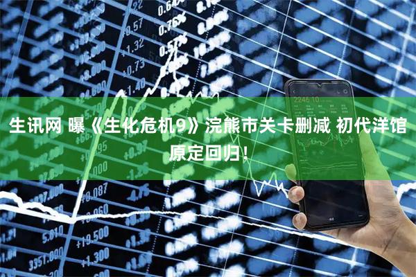 生讯网 曝《生化危机9》浣熊市关卡删减 初代洋馆原定回归！