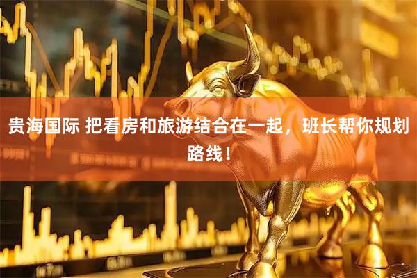 贵海国际 把看房和旅游结合在一起，班长帮你规划路线！
