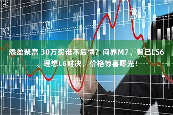 添盈聚富 30万买谁不后悔？问界M7、智己LS6、理想L6对决，价格惊喜曝光！