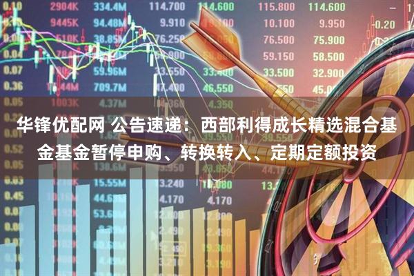 华锋优配网 公告速递：西部利得成长精选混合基金基金暂停申购、转换转入、定期定额投资