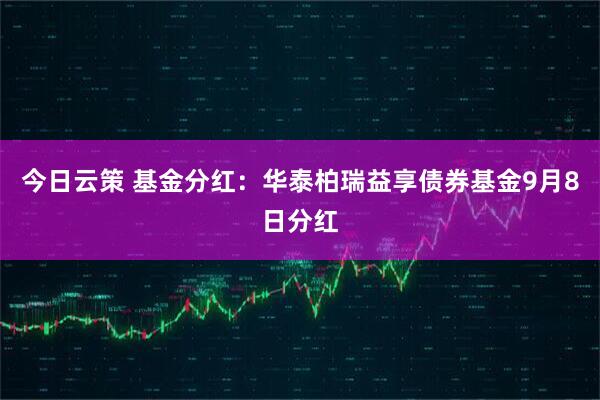 今日云策 基金分红：华泰柏瑞益享债券基金9月8日分红