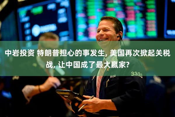 中岩投资 特朗普担心的事发生, 美国再次掀起关税战, 让中国成了最大赢家?