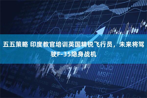 五五策略 印度教官培训英国精锐飞行员，未来将驾驶F-35隐身战机