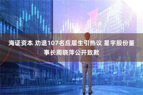 海证资本 劝退107名应届生引热议 星宇股份董事长周晓萍公开致歉