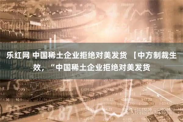 乐红网 中国稀土企业拒绝对美发货 【中方制裁生效，“中国稀土企业拒绝对美发货